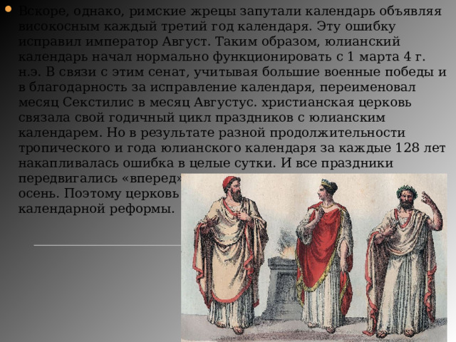 Вскоре, однако, римские жрецы запутали календарь объявляя високосным каждый третий год календаря. Эту ошибку исправил император Август. Таким образом, юлианский календарь начал нормально функционировать с 1 марта 4 г. н.э. В связи с этим сенат, учитывая большие военные победы и в благодарность за исправление календаря, переименовал месяц Секстилис в месяц Августус. христианская церковь связала свой годичный цикл праздников с юлианским календарем. Но в результате разной продолжительности тропического и года юлианского календаря за каждые 128 лет накапливалась ошибка в целые сутки. И все праздники передвигались «вперед»: весенние — на лето, летние — на осень. Поэтому церковь и стала инициатором последующей календарной реформы. 