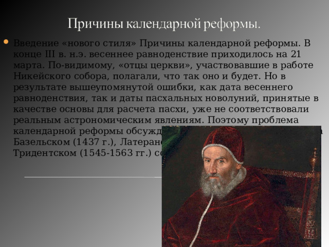 Введение «нового стиля» Причины календарной реформы. В конце III в. н.э. весеннее равноденствие приходилось на 21 марта. По-видимому, «отцы церкви», участвовавшие в работе Никейского собора, полагали, что так оно и будет. Но в результате вышеупомянутой ошибки, как дата весеннего равноденствия, так и даты пасхальных новолуний, принятые в качестве основы для расчета пасхи, уже не соответствовали реальным астрономическим явлениям. Поэтому проблема календарной реформы обсуждалась католической церковью на Базельском (1437 г.), Латеранском (1512-1517 гг.) и Тридентском (1545-1563 гг.) соборах. 