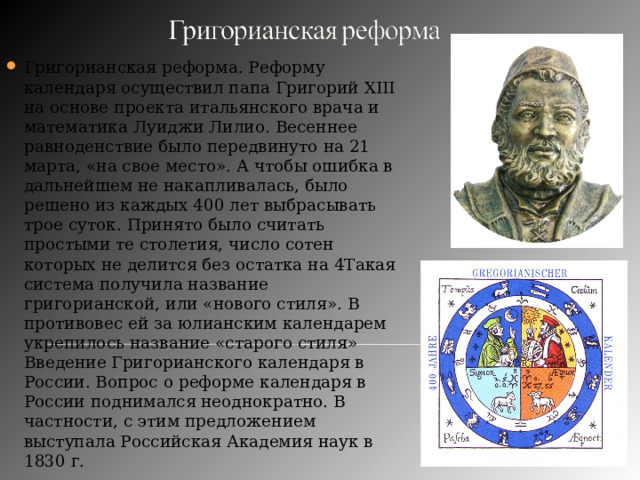 Григорианская реформа. Реформу календаря осуществил папа Григорий XIII на основе проекта итальянского врача и математика Луиджи Лилио. Весеннее равноденствие было передвинуто на 21 марта, «на свое место». А чтобы ошибка в дальнейшем не накапливалась, было решено из каждых 400 лет выбрасывать трое суток. Принято было считать простыми те столетия, число сотен которых не делится без остатка на 4Такая система получила название григорианской, или «нового стиля». В противовес ей за юлианским календарем укрепилось название «старого стиля» Введение Григорианского календаря в России. Вопрос о реформе календаря в России поднимался неоднократно. В частности, с этим предложением выступала Российская Академия наук в 1830 г. 
