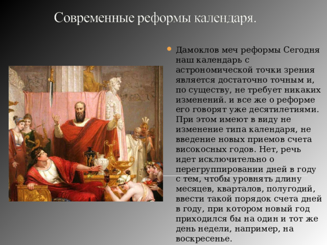 Дамоклов меч реформы Сегодня наш календарь с астрономической точки зрения является достаточно точным и, по существу, не требует никаких изменений. и все же о реформе его говорят уже десятилетиями. При этом имеют в виду не изменение типа календаря, не введение новых приемов счета високосных годов. Нет, речь идет исключительно о перегруппировании дней в году с тем, чтобы уровнять длину месяцев, кварталов, полугодий, ввести такой порядок счета дней в году, при котором новый год приходился бы на один и тот же день недели, например, на воскресенье. 