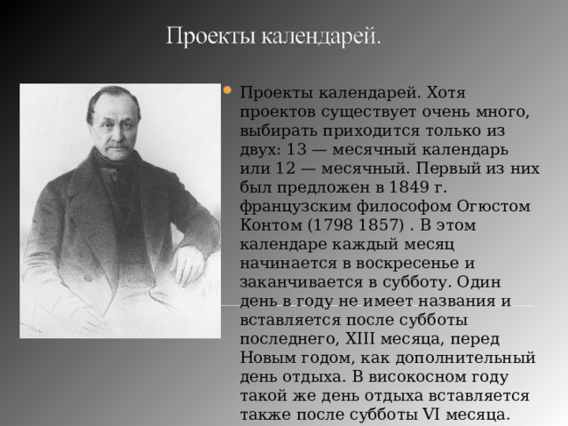 Проекты календарей. Хотя проектов существует очень много, выбирать приходится только из двух: 13 — месячный календарь или 12 — месячный. Первый из них был предложен в 1849 г. французским философом Огюстом Контом (1798 1857) . В этом календаре каждый месяц начинается в воскресенье и заканчивается в субботу. Один день в году не имеет названия и вставляется после субботы последнего, XIII месяца, перед Новым годом, как дополнительный день отдыха. В високосном году такой же день отдыха вставляется также после субботы VI месяца. 