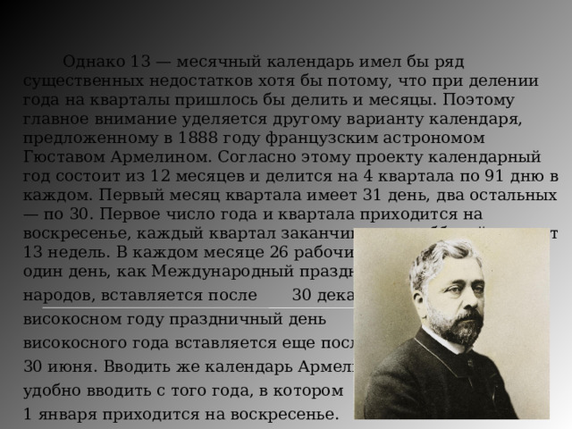   Однако 13 — месячный календарь имел бы ряд существенных недостатков хотя бы потому, что при делении года на кварталы пришлось бы делить и месяцы. Поэтому главное внимание уделяется другому варианту календаря, предложенному в 1888 году французским астрономом Гюставом Армелином. Согласно этому проекту календарный год состоит из 12 месяцев и делится на 4 квартала по 91 дню в каждом. Первый месяц квартала имеет 31 день, два остальных — по 30. Первое число года и квартала приходится на воскресенье, каждый квартал заканчивается субботой и имеет 13 недель. В каждом месяце 26 рабочих дней. В простом году один день, как Международный праздник мира и дружбы  народов, вставляется после  30 декабря, в  високосном году праздничный день  високосного года вставляется еще после  30 июня. Вводить же календарь Армелина  удобно вводить с того года, в котором  1 января приходится на воскресенье. 