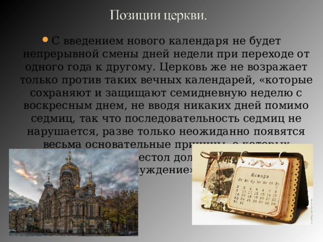 С введением нового календаря не будет непрерывной смены дней недели при переходе от одного года к другому. Церковь же не возражает только против таких вечных календарей, «которые сохраняют и защищают семидневную неделю с воскресным днем, не вводя никаких дней помимо седмиц, так что последовательность седмиц не нарушается, разве только неожиданно появятся весьма основательные причины, о которых апостольский престол должен будет иметь суждение». 