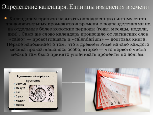 Календарем принято называть определенную систему счета продолжительных промежутков времени с подразделениями их на отдельные более короткие периоды (годы, месяцы, недели, дни) . Само же слово календарь произошло от латинских слов «caleo» — провозглашать и «calendarium» — долговая книга. Первое напоминает о том, что в древнем Риме начало каждого месяца провозглашалось особо, второе — что первого числа месяца там было принято уплачивать проценты по долгам. 