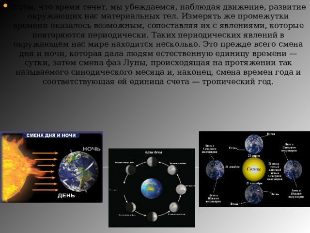 В том, что время течет, мы убеждаемся, наблюдая движение, развитие окружающих нас материальных тел. Измерять же промежутки времени оказалось возможным, сопоставляя их с явлениями, которые повторяются периодически. Таких периодических явлений в окружающем нас мире находится несколько. Это прежде всего смена дня и ночи, которая дала людям естественную единицу времени — сутки, затем смена фаз Луны, происходящая на протяжении так называемого синодического месяца и, наконец, смена времен года и соответствующая ей единица счета — тропический год. 