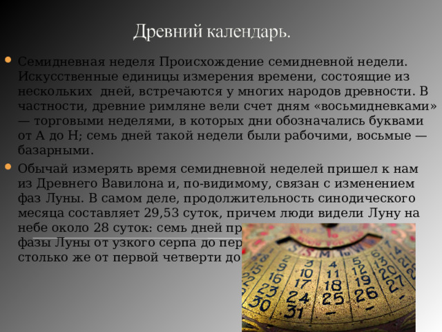 Семидневная неделя Происхождение семидневной недели. Искусственные единицы измерения времени, состоящие из нескольких дней, встречаются у многих народов древности. В частности, древние римляне вели счет дням «восьмидневками» — торговыми неделями, в которых дни обозначались буквами от А до Н; семь дней такой недели были рабочими, восьмые — базарными. Обычай измерять время семидневной неделей пришел к нам из Древнего Вавилона и, по-видимому, связан с изменением фаз Луны. В самом деле, продолжительность синодического месяца составляет 29,53 суток, причем люди видели Луну на небе около 28 суток: семь дней продолжается увеличение фазы Луны от узкого серпа до первой четверти, примерно столько же от первой четверти до полнолуния и т.д. 