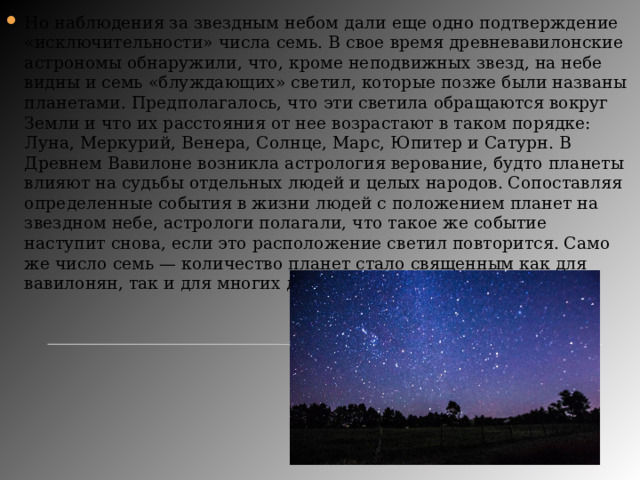 Но наблюдения за звездным небом дали еще одно подтверждение «исключительности» числа семь. В свое время древневавилонские астрономы обнаружили, что, кроме неподвижных звезд, на небе видны и семь «блуждающих» светил, которые позже были названы планетами. Предполагалось, что эти светила обращаются вокруг Земли и что их расстояния от нее возрастают в таком порядке: Луна, Меркурий, Венера, Солнце, Марс, Юпитер и Сатурн. В Древнем Вавилоне возникла астрология верование, будто планеты влияют на судьбы отдельных людей и целых народов. Сопоставляя определенные события в жизни людей с положением планет на звездном небе, астрологи полагали, что такое же событие наступит снова, если это расположение светил повторится. Само же число семь — количество планет стало священным как для вавилонян, так и для многих других народов древности. 