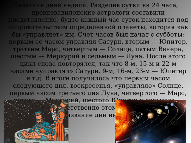 Название дней недели. Разделив сутки на 24 часа, древневавилонские астрологи составили представление, будто каждый час суток находится под покровительством определенной планеты, которая как бы «управляет» им. Счет часов был начат с субботы: первым ее часом управлял Сатурн, вторым — Юпитер, третьим Марс, четвертым — Солнце, пятым Венера, шестым — Меркурий и седьмым — Луна. После этого цикл снова повторялся, так что 8-м, 15-м и 22-м часами «управлял» Сатурн, 9-м, 16-м, 23-м — Юпитер и т.д. В итоге получилось что первым часом следующего дня, воскресенья, «управляло» Солнце, первым часом третьего дня Луна, четвертого — Марс, пятого — Меркурий, шестого Юпитер и седьмого — Венера. Соответственно этому и получили свое название дни недели. 