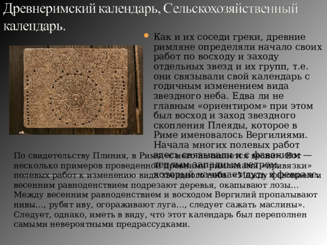 Как и их соседи греки, древние римляне  определяли начало своих работ по восходу и заходу отдельных звезд и их групп, т.е. они связывали свой календарь с годичным изменением вида звездного неба. Едва ли не главным «ориентиром» при этом был восход и заход звездного скопления Плеяды, которое в Риме именовалось Вергилиями. Начала многих полевых работ здесь связывали и с фавонием — теплым западным ветром, который начинает дуть в феврале. По свидетельству Плиния, в Риме «с него начинается весна». Вот несколько примеров проведенной древними римлянами «привязки» полевых работ к изменению вида звездного неба: «Между фавонием и весенним равноденствием подрезают деревья, окапывают лозы… Между весенним равноденствием и восходом Вергилий пропалывают нивы…, рубят иву, огораживают луга…, следует сажать маслины». Следует, однако, иметь в виду, что этот календарь был переполнен самыми невероятными предрассудками. 