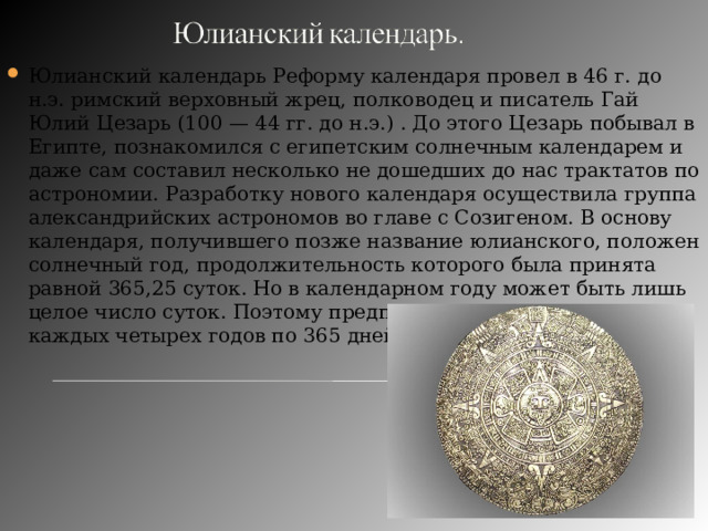 Юлианский календарь Реформу календаря провел в 46 г. до н.э. римский верховный жрец, полководец и писатель Гай Юлий Цезарь (100 — 44 гг. до н.э.) . До этого Цезарь побывал в Египте, познакомился с египетским солнечным календарем и даже сам составил несколько не дошедших до нас трактатов по астрономии. Разработку нового календаря осуществила группа александрийских астрономов во главе с Созигеном. В основу календаря, получившего позже название юлианского, положен солнечный год, продолжительность которого была принята равной 365,25 суток. Но в календарном году может быть лишь целое число суток. Поэтому предписывалось считать в трех из каждых четырех годов по 365 дней, в четвертом — 366 дней. 