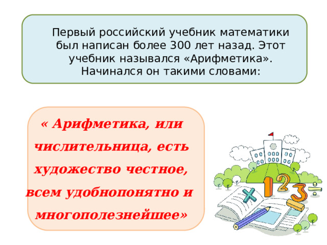 Первый российский учебник математики был написан более 300 лет назад. Этот учебник назывался «Арифметика». Начинался он такими словами: « Арифметика, или числительница, есть художество честное, всем удобнопонятно и многополезнейшее» 