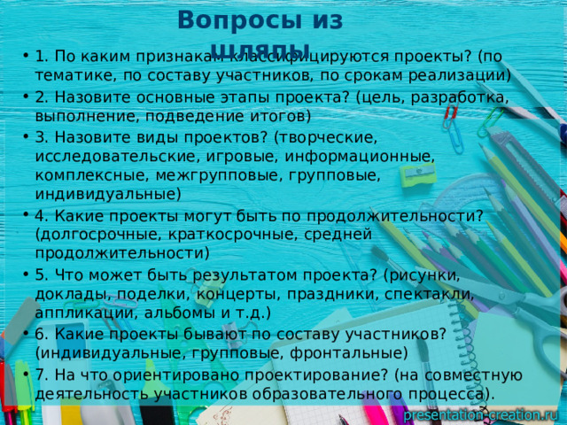 Вопросы из шляпы   1. По каким признакам классифицируются проекты? (по тематике, по составу участников, по срокам реализации) 2. Назовите основные этапы проекта? (цель, разработка, выполнение, подведение итогов) 3. Назовите виды проектов? (творческие, исследовательские, игровые, информационные, комплексные, межгрупповые, групповые, индивидуальные) 4. Какие проекты могут быть по продолжительности? (долгосрочные, краткосрочные, средней продолжительности) 5. Что может быть результатом проекта? (рисунки, доклады, поделки, концерты, праздники, спектакли, аппликации, альбомы и т.д.) 6. Какие проекты бывают по составу участников? (индивидуальные, групповые, фронтальные) 7. На что ориентировано проектирование? (на совместную деятельность участников образовательного процесса). 