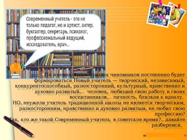 По мнению вышестоящих чиновников постепенно будет формироваться Новый учитель — творческий, независимый, конкурентоспособный, разносторонний, культурный, нравственно и духовно развитый…  человек, любящий свою работу и своих воспитанников… личность, близкая к идеалу. НО, неужели учитель традиционной школы не является творческим, разносторонним, нравственно и духовно развитым, не любит свою профессию? Так, кто же такой Современный учитель в советское время?…давайте разберемся. 