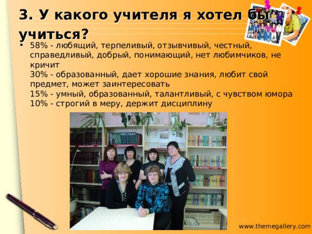3. У какого учителя я хотел бы учиться?  58% - любящий, терпеливый, отзывчивый, честный, справедливый, добрый, понимающий, нет любимчиков, не кричит  30% - образованный, дает хорошие знания, любит свой предмет, может заинтересовать  15% - умный, образованный, талантливый, с чувством юмора  10% - строгий в меру, держит дисциплину 