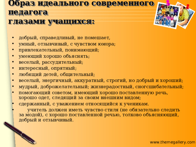 Образ идеального современного педагога  глазами учащихся: добрый, справедливый, не помешает, умный, отзывчивый, с чувством юмора; привлекательный, понимающий; умеющий хорошо объяснять; веселый, рассудительный; интересный, опрятный; любящий детей, общительный; веселый, энергичный, аккуратный, строгий, но добрый и хороший; мудрый, доброжелательный; жизнерадостный, сногсшибательный; помогающий советом, имеющий хорошо поставленную речь, хорошо одет, следящий за своим внешним видом; сдержанный, с уважением относящийся к ученикам.  учитель должен иметь чувство стиля (не обязательно следить за модой), с хорошо поставленной речью, толково объясняющий, добрый и отзывчивый.  