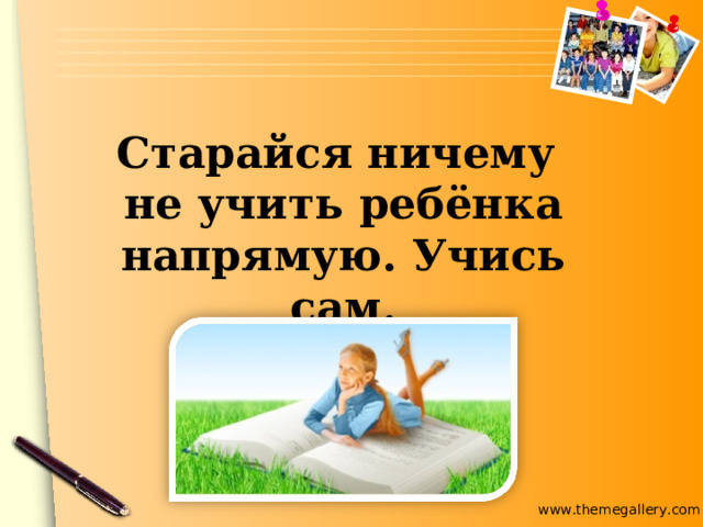 Старайся ничему не учить ребёнка напрямую. Учись сам. 