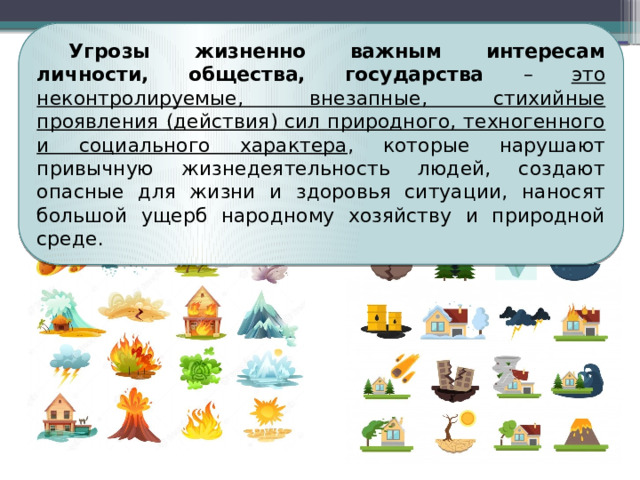 Угрозы жизненно важным интересам личности, общества, государства – это неконтролируемые, внезапные, стихийные проявления (действия) сил природного, техногенного и социального характера , которые нарушают привычную жизнедеятельность людей, создают опасные для жизни и здоровья ситуации, наносят большой ущерб народному хозяйству и природной среде. 