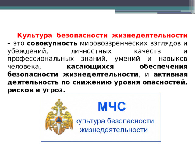 Культура безопасности жизнедеятельности – это совокупность мировоззренческих взглядов и убеждений, личностных качеств и профессиональных знаний, умений и навыков человека, касающихся обеспечения безопасности жизнедеятельности , и активная деятельность по снижению уровня опасностей, рисков и угроз. 