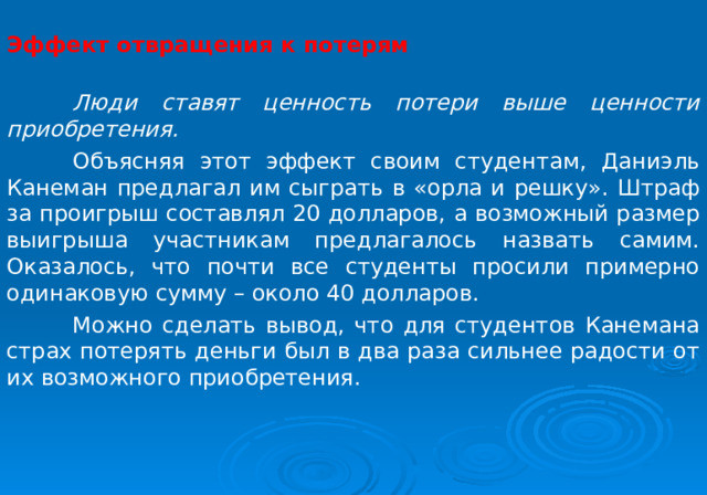  Эффект отвращения к потерям    Люди ставят ценность потери выше ценности приобретения.  Объясняя этот эффект своим студентам, Даниэль Канеман предлагал им сыграть в «орла и решку». Штраф за проигрыш составлял 20 долларов, а возможный размер выигрыша участникам предлагалось назвать самим. Оказалось, что почти все студенты просили примерно одинаковую сумму – около 40 долларов.  Можно сделать вывод, что для студентов Канемана страх потерять деньги был в два раза сильнее радости от их возможного приобретения. 