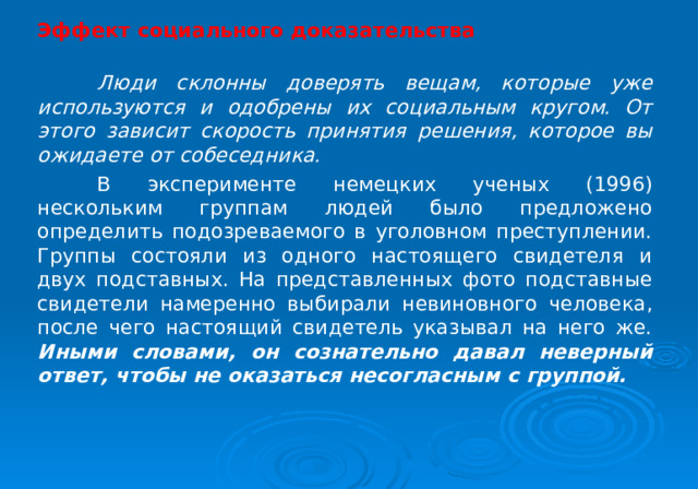 Эффект социального доказательства   Люди склонны доверять вещам, которые уже используются и одобрены их социальным кругом. От этого зависит скорость принятия решения, которое вы ожидаете от собеседника.  В эксперименте немецких ученых (1996) нескольким группам людей было предложено определить подозреваемого в уголовном преступлении. Группы состояли из одного настоящего свидетеля и двух подставных. На представленных фото подставные свидетели намеренно выбирали невиновного человека, после чего настоящий свидетель указывал на него же. Иными словами, он сознательно давал неверный ответ, чтобы не оказаться несогласным с группой. 