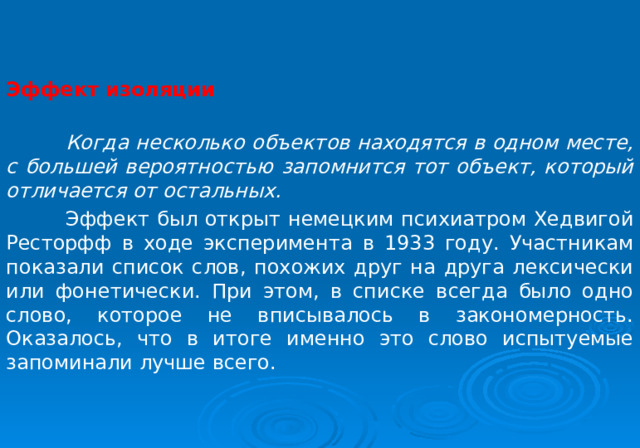 Эффект изоляции   Когда несколько объектов находятся в одном месте, с большей вероятностью запомнится тот объект, который отличается от остальных.  Эффект был открыт немецким психиатром Хедвигой Ресторфф в ходе эксперимента в 1933 году. Участникам показали список слов, похожих друг на друга лексически или фонетически. При этом, в списке всегда было одно слово, которое не вписывалось в закономерность. Оказалось, что в итоге именно это слово испытуемые запоминали лучше всего. 