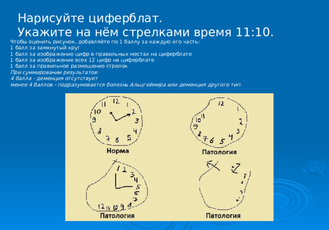 Нарисуйте циферблат. Укажите на нём стрелками время 11:10. Чтобы оценить рисунок, добавляйте по 1 баллу за каждую его часть: 1 балл за замкнутый круг 1 балл за изображение цифр в правильных местах на циферблате 1 балл за изображение всех 12 цифр на циферблате 1 балл за правильное размещение стрелок При суммировании результатов: 4 балла - деменция отсутствует менее 4 баллов - подразумевается болезнь Альцгеймера или деменция другого тип 