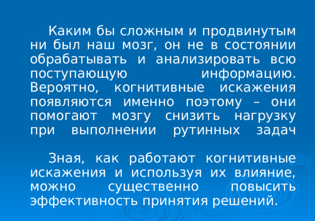   Каким бы сложным и продвинутым ни был наш мозг, он не в состоянии обрабатывать и анализировать всю поступающую информацию. Вероятно, когнитивные искажения появляются именно поэтому – они помогают мозгу снизить нагрузку при выполнении рутинных задач    Зная, как работают когнитивные искажения и используя их влияние, можно существенно повысить эффективность принятия решений. 
