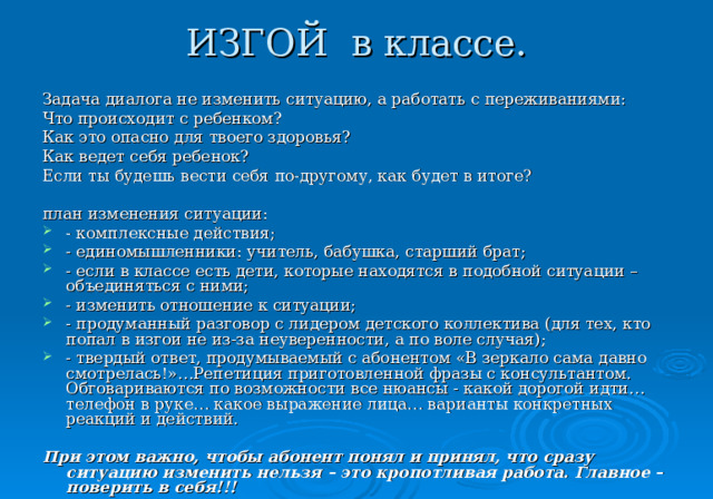 ИЗГОЙ в классе. Задача диалога не изменить ситуацию, а работать с переживаниями: Что происходит с ребенком? Как это опасно для твоего здоровья? Как ведет себя ребенок? Если ты будешь вести себя по-другому, как будет в итоге? план изменения ситуации: - комплексные действия; - единомышленники: учитель, бабушка, старший брат; - если в классе есть дети, которые находятся в подобной ситуации – объединяться с ними; - изменить отношение к ситуации; - продуманный разговор с лидером детского коллектива (для тех, кто попал в изгои не из-за неуверенности, а по воле случая); - твердый ответ, продумываемый с абонентом «В зеркало сама давно смотрелась!»…Репетиция приготовленной фразы с консультантом. Обговариваются по возможности все нюансы - какой дорогой идти… телефон в руке… какое выражение лица… варианты конкретных реакций и действий. При этом важно, чтобы абонент понял и принял, что сразу ситуацию изменить нельзя – это кропотливая работа. Главное – поверить в себя!!!  