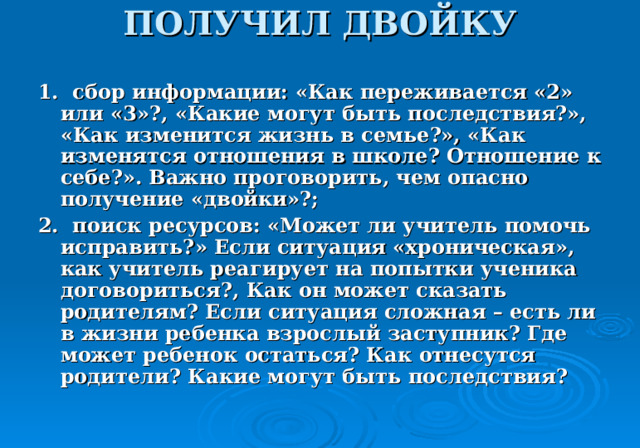 ПОЛУЧИЛ ДВОЙКУ   1. сбор информации: «Как переживается «2» или «3»?, «Какие могут быть последствия?», «Как изменится жизнь в семье?», «Как изменятся отношения в школе? Отношение к себе?». Важно проговорить, чем опасно получение «двойки»?; 2 . поиск ресурсов: «Может ли учитель помочь исправить?» Если ситуация «хроническая», как учитель реагирует на попытки ученика договориться?, Как он может сказать родителям? Если ситуация сложная – есть ли в жизни ребенка взрослый заступник? Где может ребенок остаться? Как отнесутся родители? Какие могут быть последствия? 