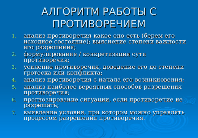 АЛГОРИТМ РАБОТЫ С ПРОТИВОРЕЧИЕМ анализ противоречия какое оно есть (берем его исходное состояние); выяснение степени важности его разрешения; формулирование / конкретизация сути противоречия; усиление противоречия, доведение его до степени гротеска или конфликта; анализ противоречия с начала его возникновения; анализ наиболее вероятных способов разрешения противоречия; прогнозирование ситуации, если противоречие не разрешать; выявление условия, при котором можно управлять процессом разрешения противоречия. 
