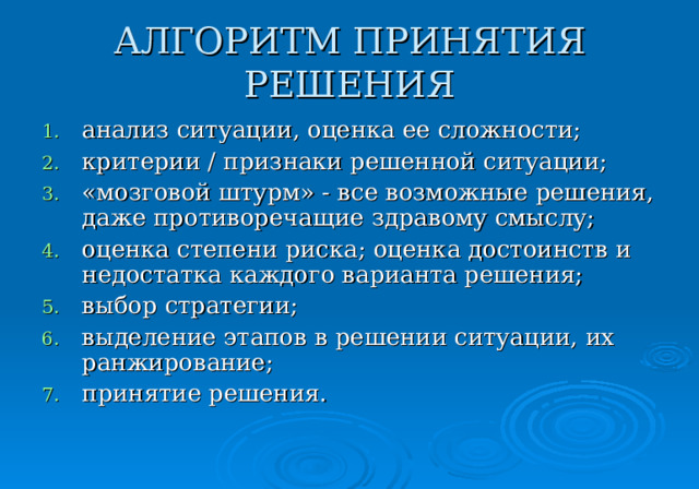 АЛГОРИТМ ПРИНЯТИЯ РЕШЕНИЯ анализ ситуации, оценка ее сложности; критерии / признаки решенной ситуации; «мозговой штурм» - все возможные решения, даже противоречащие здравому смыслу; оценка степени риска; оценка достоинств и недостатка каждого варианта решения; выбор стратегии; выделение этапов в решении ситуации, их ранжирование; принятие решения. 