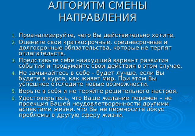 АЛГОРИТМ СМЕНЫ НАПРАВЛЕНИЯ   Проанализируйте, чего Вы действительно хотите. Оцените свои краткосрочные, среднесрочные и долгосрочные обязательства, которые не терпят отлагательств. Представьте себе наихудший вариант развития событий и продумайте свои действия в этом случае. Не замыкайтесь в себе – будет лучше, если Вы будете в курсе, как живет мир. При этом Вы успешнее отследите новые возможности. Верьте в себя и не теряйте решительного настроя. Удостоверьтесь, что Ваше желание перемен – не проекция Вашей неудовлетворенности другими аспектами жизни, что Вы не переносите локус проблемы в другую сферу жизни. 