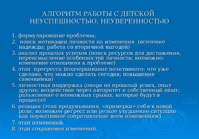 АЛГОРИТМ РАБОТЫ С ДЕТСКОЙ  НЕУСПЕШНОСТЬЮ, НЕУВЕРЕННОСТЬЮ 1. формулирование проблемы; 2. поиск мотивации личности на изменения (вселение надежды; работа со вторичной выгодой) 3. анализ прошлых успехов (поиск ресурсов для достижения, переосмысление особенностей личности; возможно: изменение отношения к проблеме) 4. этап прогресса (подчеркивание позитивного: что уже сделано, что можно сделать сегодня; повышение самооценки) 5. личностная поддержка (опора на прошлый успех, опыт других; воздействие через авторитет и собственный опыт; разъяснение о возможных срывах, которые будут в процессе) 6. реакция (этап продумывания, «примерки» себя к новой роли; возможен регресс или резкое ухудшение ситуации как нормативное сопротивление всем изменениям) 7. этап изменений; 8. этап сохранения изменений. 