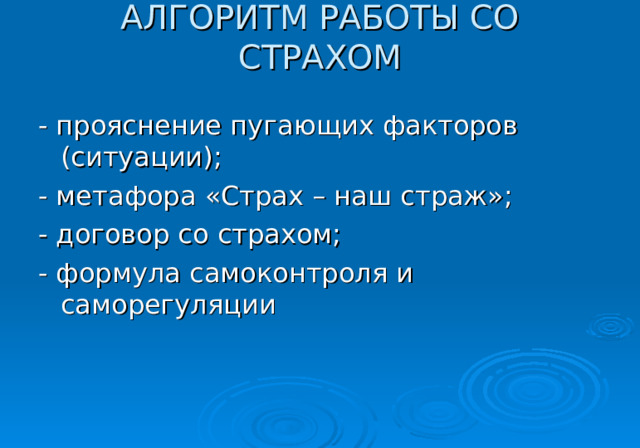 АЛГОРИТМ РАБОТЫ СО СТРАХОМ   - прояснение пугающих факторов (ситуации); - метафора «Страх – наш страж»; - договор со страхом; - формула самоконтроля и саморегуляции 