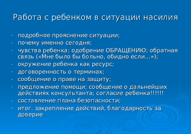 Работа с ребенком в ситуации насилия подробное прояснение ситуации; почему именно сегодня; чувства ребенка; одобрение ОБРАЩЕНИЮ; обратная связь («Мне было бы больно, обидно если…»); окружение ребенка как ресурс; договоренность о терминах; сообщение о праве на защиту; предложение помощи; сообщение о дальнейших действиях консультанта; согласие ребенка!!!!!! составление плана безопасности; итог. закрепление действий, благодарность за доверие 