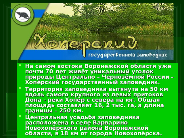 На самом востоке Воронежской области уже почти 70 лет живёт уникальный уголок природы Центрально – Чернозёмной России – Хопёрский государственный заповедник. Территория заповедника вытянута на 50 км вдоль самого крупного из левых притоков Дона - реки Хопёр с севера на юг. Общая площадь составляет 16, 2 тыс. га, а длина границы – 250 км. Центральная усадьба заповедника расположена в селе Варварино Новохопёрского района Воронежской области, в 18 км от города Новохопёрска.  