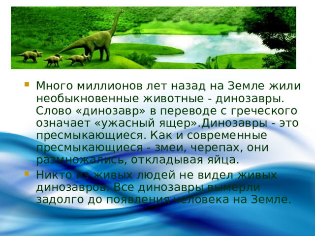 Много миллионов лет назад на Земле жили необыкновенные животные - динозавры. Слово «динозавр» в переводе с греческого означает «ужасный ящер».Динозавры - это пресмыкающиеся. Как и современные пресмыкающиеся - змеи, черепах, они размножались, откладывая яйца. Никто из живых людей не видел живых динозавров. Все динозавры вымерли задолго до появления человека на Земле. 