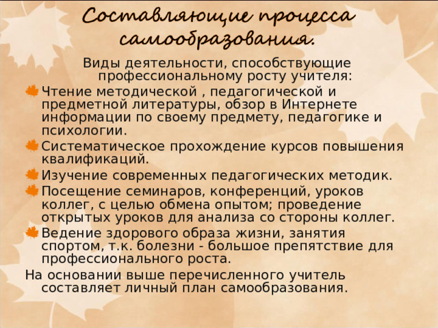 Виды деятельности, способствующие профессиональному росту учителя: Чтение методической , педагогической и предметной литературы, обзор в Интернете информации по своему предмету, педагогике и психологии. Систематическое прохождение курсов повышения квалификаций. Изучение современных педагогических методик. Посещение семинаров, конференций, уроков коллег, с целью обмена опытом; проведение открытых уроков для анализа со стороны коллег. Ведение здорового образа жизни, занятия спортом, т.к. болезни - большое препятствие для профессионального роста. На основании выше перечисленного учитель составляет личный план самообразования. 