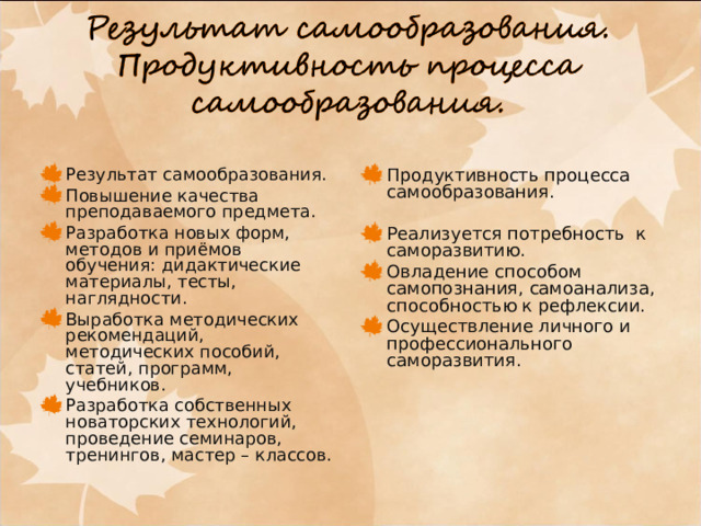 Результат самообразования. Повышение качества преподаваемого предмета. Разработка новых форм, методов и приёмов обучения: дидактические материалы, тесты, наглядности. Выработка методических рекомендаций, методических пособий, статей, программ, учебников. Разработка собственных новаторских технологий, проведение семинаров, тренингов, мастер – классов. Продуктивность процесса самообразования.   Реализуется потребность к саморазвитию. Овладение способом самопознания, самоанализа, способностью к рефлексии. Осуществление личного и профессионального саморазвития. 
