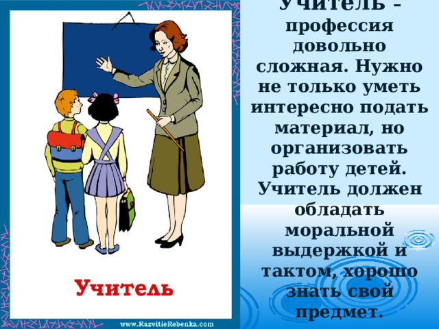 Учитель – профессия довольно сложная. Нужно не только уметь интересно подать материал, но организовать работу детей. Учитель должен обладать моральной выдержкой и тактом, хорошо знать свой предмет.   