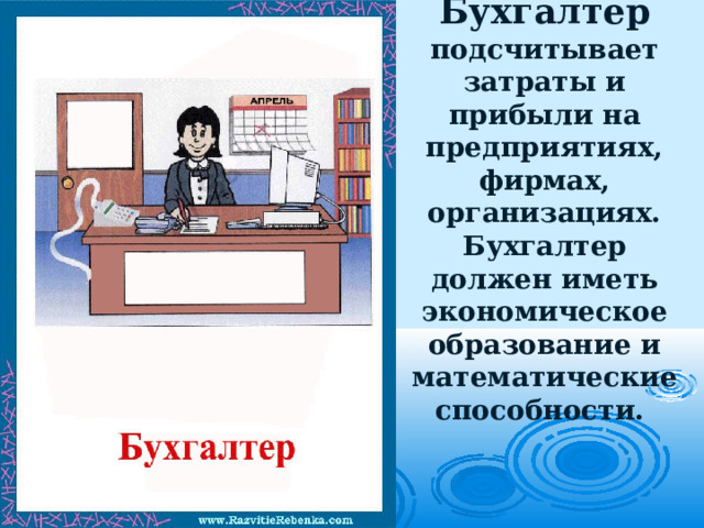 Бухгалтер подсчитывает затраты и прибыли на предприятиях, фирмах, организациях. Бухгалтер должен иметь экономическое образование и математические способности.   
