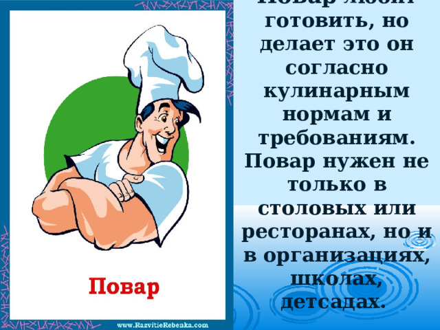Повар любит готовить, но делает это он согласно кулинарным нормам и требованиям. Повар нужен не только в столовых или ресторанах, но и в организациях, школах, детсадах.   
