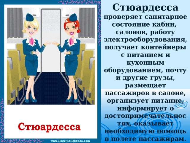 Стюардесса проверяет санитарное состояние кабин,  салонов, работу электрооборудования, получает контейнеры с питанием и кухонным оборудованием, почту и другие грузы, размещает пассажиров в салоне, организует питание, информирует о достопримечательностях, оказывает необходимую помощь в полете пассажирам. 