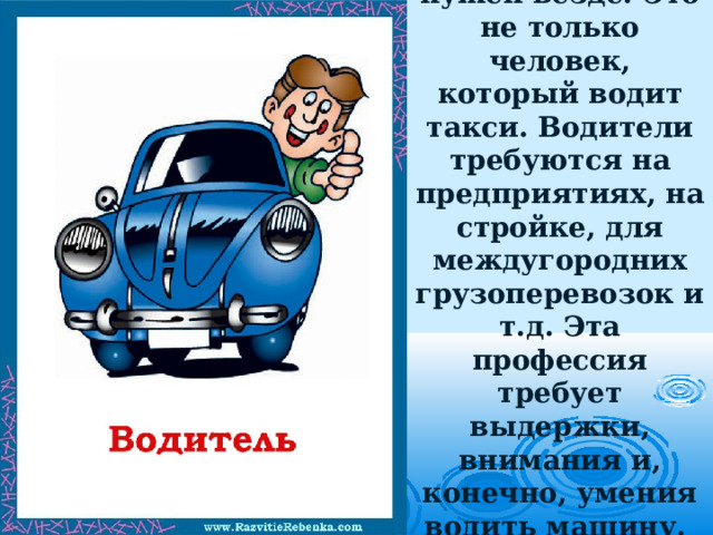 Водитель  нужен везде. Это не только человек, который водит такси. Водители требуются на предприятиях, на стройке, для междугородних грузоперевозок и т.д. Эта профессия требует выдержки, внимания и, конечно, умения водить машину.   
