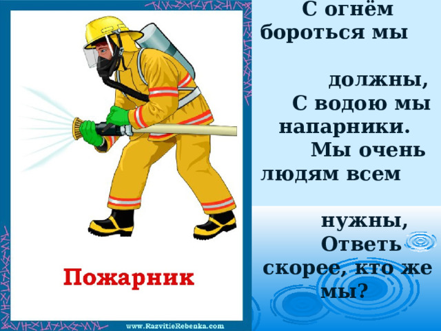 С огнём бороться мы должны,  С водою мы напарники.  Мы очень людям всем нужны,  Ответь скорее, кто же мы?   