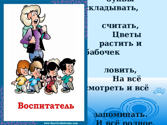 Ты учишь буквы складывать, считать,  Цветы растить и бабочек ловить,  На всё смотреть и всё запоминать.  И всё родное, русское любить.   