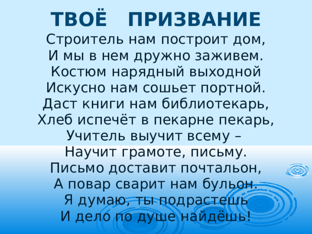 ТВОЁ ПРИЗВАНИЕ Строитель нам построит дом, И мы в нем дружно заживем. Костюм нарядный выходной Искусно нам сошьет портной. Даст книги нам библиотекарь, Хлеб испечёт в пекарне пекарь, Учитель выучит всему – Научит грамоте, письму. Письмо доставит почтальон, А повар сварит нам бульон. Я думаю, ты подрастешь И дело по душе найдёшь! 