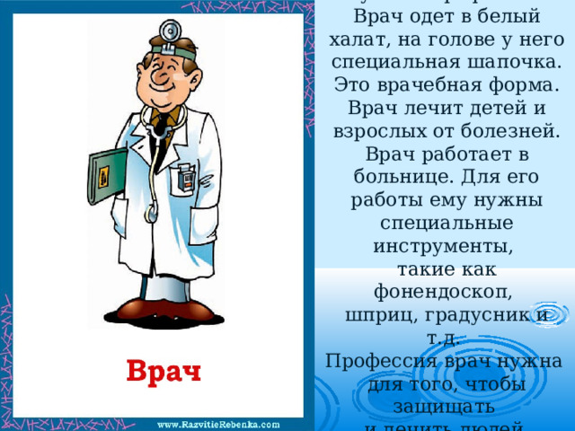 Врач  — это очень нужная профессия. Врач одет в белый халат, на голове у него специальная шапочка. Это врачебная форма. Врач лечит детей и взрослых от болезней. Врач работает в больнице. Для его работы ему нужны специальные инструменты,  такие как фонендоскоп,  шприц, градусник и т.д.  Профессия врач нужна  для того, чтобы защищать  и лечить людей  от различных болезней. 
