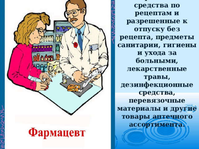 Фармацевты приготавливают, контролируют и отпускают лекарственные средства по рецептам и разрешенные к отпуску без рецепта, предметы санитарии, гигиены и ухода за больными, лекарственные травы, дезинфекционные средства, перевязочные материалы и другие товары аптечного ассортимента. 
