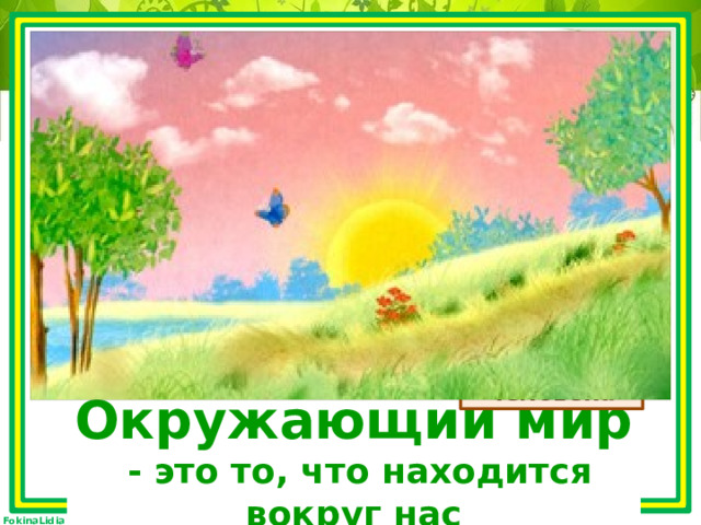 Интересный есть предмет,  С ним узнаю целый свет.  О животных, о природе,  О воде и небосводе. Мне природа интересна,  В ней найду я своё место,  Чтобы жить с природой дружно,  Всё я выучу как нужно. человек общество изделия природа живая - то, что создано руками человека неживая явления Окружающий мир  - это … Окружающий мир  - это то, что находится вокруг нас 